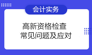 高新資格檢查常見問題及應(yīng)對(duì) 高新技術(shù)企業(yè)注意！