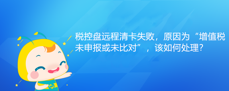 稅控盤遠程清卡失敗，原因為“增值稅未申報或未比對”該如何處理？