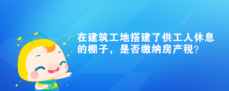 在建筑工地搭建了供工人休息的棚子，是否繳納房產(chǎn)稅？