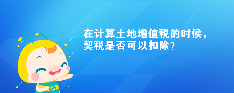 在計算土地增值稅的時候，契稅是否可以扣除？