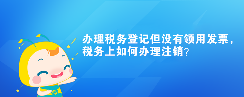 辦理稅務(wù)登記但沒有領(lǐng)用發(fā)票，稅務(wù)上如何辦理注銷？