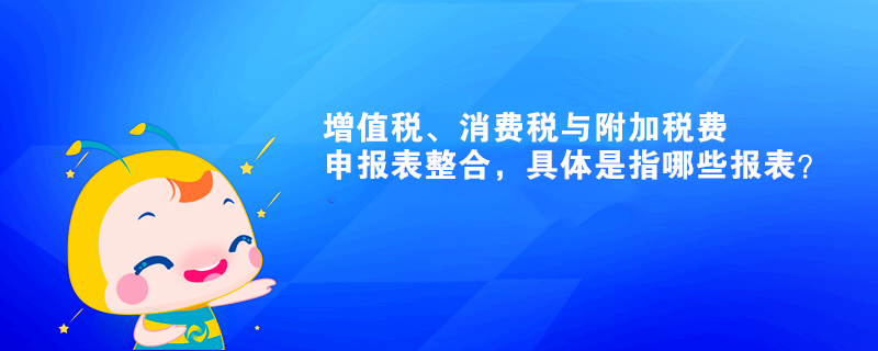 增值稅、消費(fèi)稅與附加稅費(fèi)申報(bào)表整合，具體是指哪些報(bào)表？