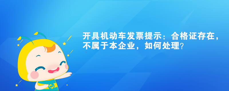 開具機動車發(fā)票提示：合格證存在，不屬于本企業(yè)如何處理？