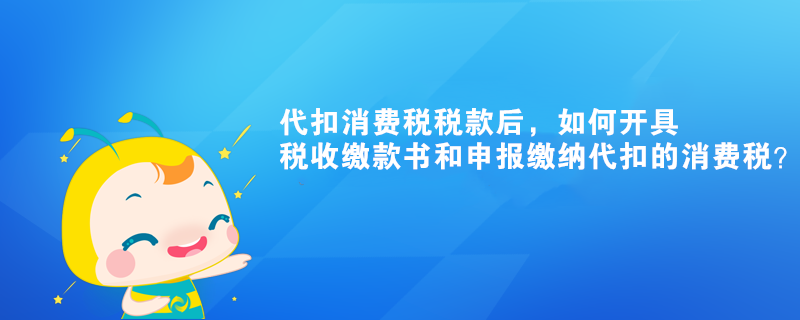 代扣消費稅稅款后，如何開具稅收繳款書和申報繳納代扣的消費稅？