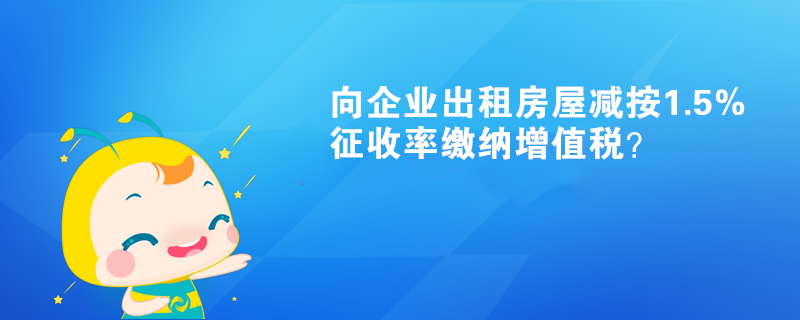 向企業(yè)出租房屋減按1.5%征收率繳納增值稅？