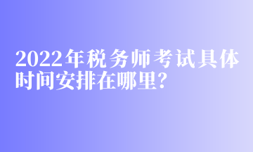 2022年稅務(wù)師考試具體時間安排在哪里？