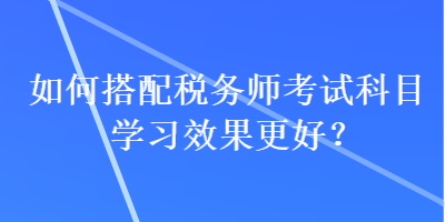 如何搭配稅務(wù)師考試科目學(xué)習(xí)效果更好？