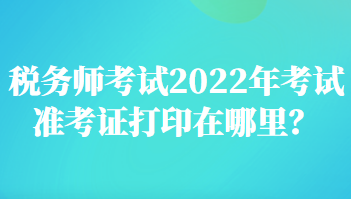 稅務(wù)師考試2022年考試準(zhǔn)考證打印在哪里？
