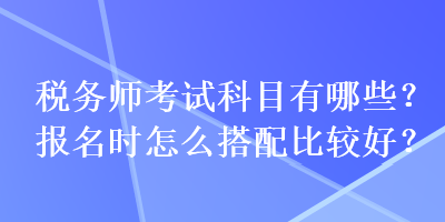稅務(wù)師考試科目有哪些？報名時怎么搭配比較好？