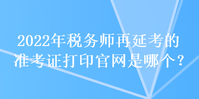 2022年稅務師再延考的準考證打印官網(wǎng)是哪個？
