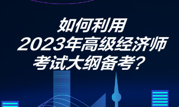 如何利用2023年高級(jí)經(jīng)濟(jì)師考試大綱備考？