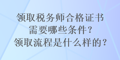 領(lǐng)取稅務(wù)師合格證書需要哪些條件？領(lǐng)取流程是什么樣的？