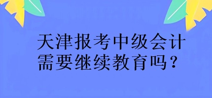 天津報考中級會計需要繼續(xù)教育嗎？