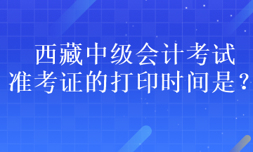 西藏中級會計(jì)考試準(zhǔn)考證的打印時(shí)間是？