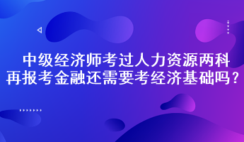 中級經(jīng)濟師考過人力資源兩科，再報考金融還需要考經(jīng)濟基礎嗎？