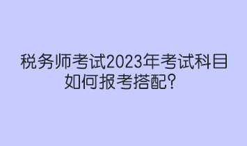 稅務(wù)師考試2023年考試科目如何報(bào)考搭配？