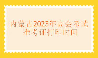 內蒙古2023年高級會計考試什么時候可以打印準考證？