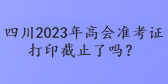 四川2023年高會(huì)準(zhǔn)考證打印截止了嗎？