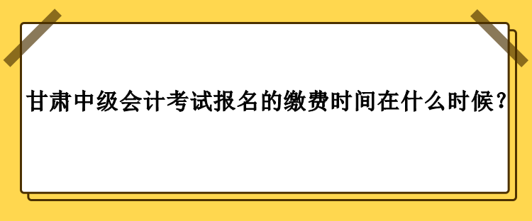 甘肅中級會計考試報名的繳費時間在什么時候？