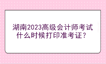 湖南2023高級(jí)會(huì)計(jì)師考試什么時(shí)候打印準(zhǔn)考證？
