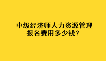 中級經(jīng)濟師人力資源管理報名費用多少錢？