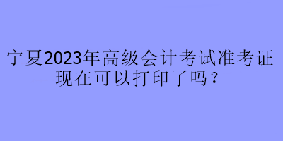 寧夏2023年高級會計(jì)考試準(zhǔn)考證現(xiàn)在可以打印了嗎？