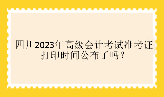 四川2023年高級會計考試準考證打印時間公布了嗎？