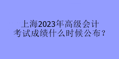 上海2023年高級會計考試成績什么時候公布？
