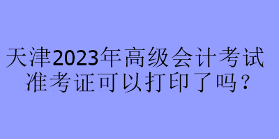 天津2023年高級(jí)會(huì)計(jì)考試準(zhǔn)考證可以打印了嗎？