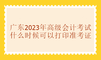 廣東2023年高級會計考試準考證什么時候可以打印？