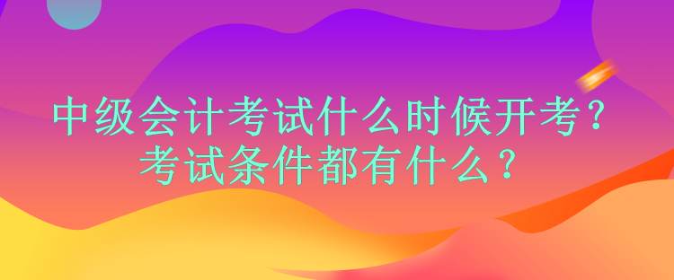中級(jí)會(huì)計(jì)考試什么時(shí)候開考？考試條件都有什么？