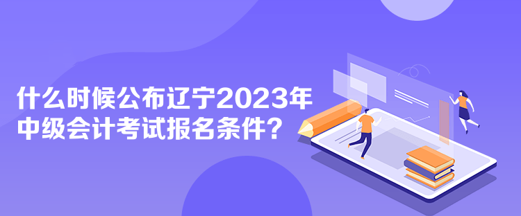 什么時(shí)候公布遼寧2023年中級(jí)會(huì)計(jì)考試報(bào)名條件？
