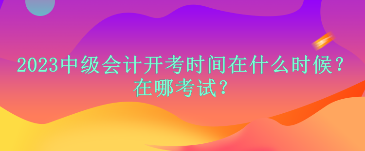 2023中級會計開考時間在什么時候？在哪考試？