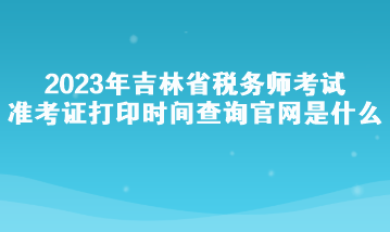 2023年吉林省稅務(wù)師考試準(zhǔn)考證打印時(shí)間查詢官網(wǎng)是什么？