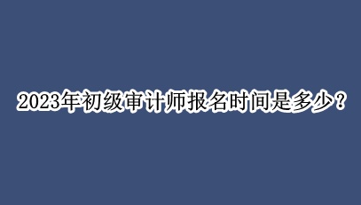 2023年初級審計師報名時間是多少？