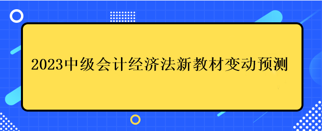 2023中級會(huì)計(jì)經(jīng)濟(jì)法新教材變動(dòng)預(yù)測