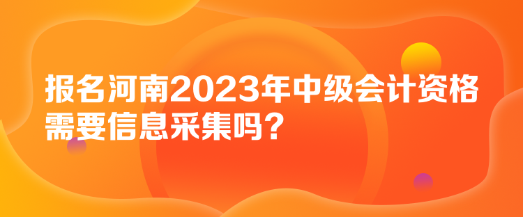 報名河南2023年中級會計資格需要信息采集嗎？