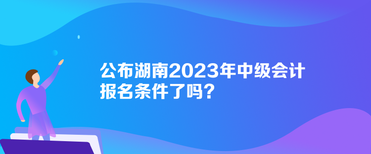 公布湖南2023年中級(jí)會(huì)計(jì)報(bào)名條件了嗎？