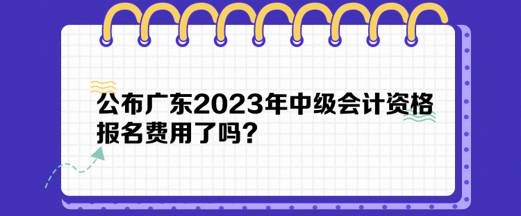 公布廣東2023年中級會計資格報名費用了嗎？