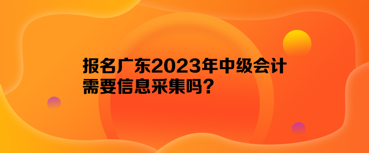 報(bào)名廣東2023年中級(jí)會(huì)計(jì)需要信息采集嗎？