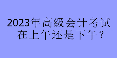2023年高級會計考試在上午還是下午？
