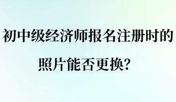 初中級(jí)經(jīng)濟(jì)師報(bào)名注冊(cè)時(shí)的照片能否更換？