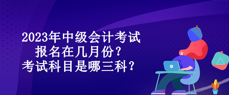 2023年中級(jí)會(huì)計(jì)考試報(bào)名在幾月份？考試科目是哪三科？