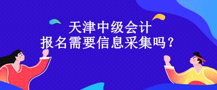 天津中級會計報名需要信息采集嗎？