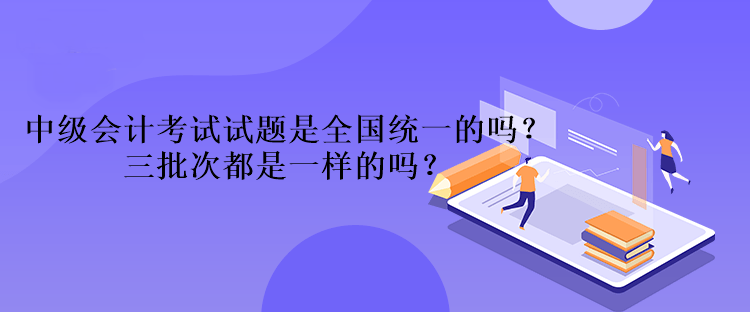 中級(jí)會(huì)計(jì)考試試題是全國(guó)統(tǒng)一的嗎？三批次都是一樣的嗎？