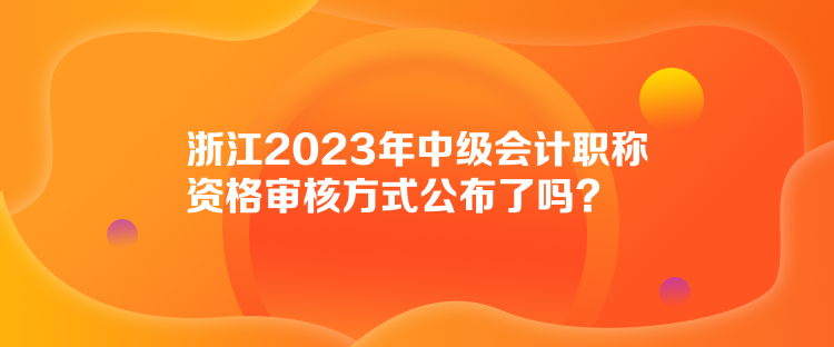 浙江2023年中級(jí)會(huì)計(jì)職稱資格審核方式公布了嗎？