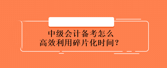 中級會計備考怎么高效利用碎片化時間？
