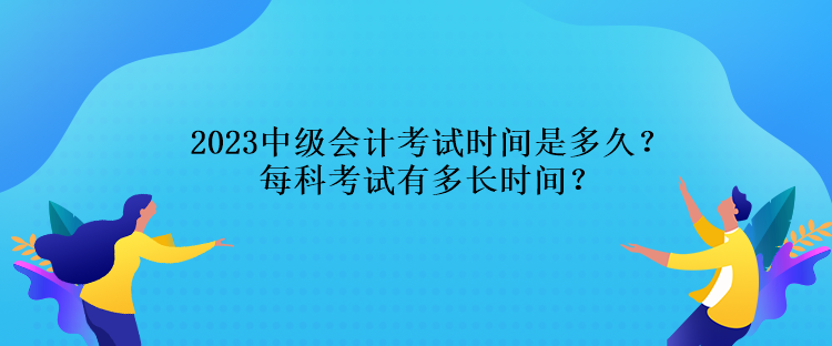 2023中級會計考試時間是多久？每科考試有多長時間？