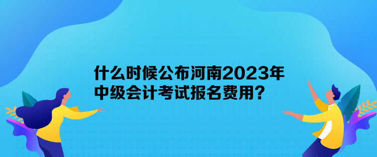 什么時(shí)候公布河南2023年中級會計(jì)考試報(bào)名費(fèi)用？