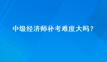中級經(jīng)濟師補考難度大嗎？